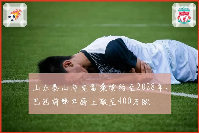 山东泰山与克雷桑续约至2028年，巴西前锋年薪上涨至400万欧