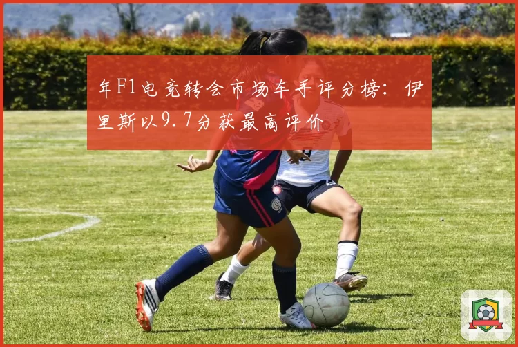 年F1电竞转会市场车手评分榜：伊里斯以9.7分获最高评价