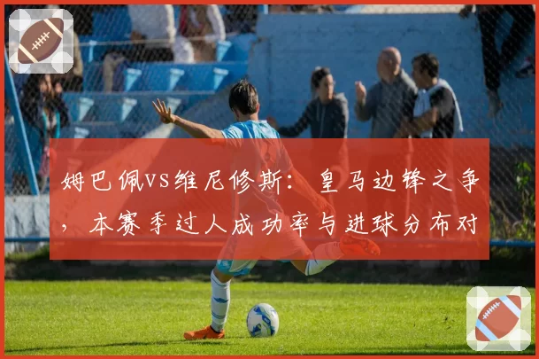 姆巴佩vs维尼修斯：皇马边锋之争，本赛季过人成功率与进球分布对比