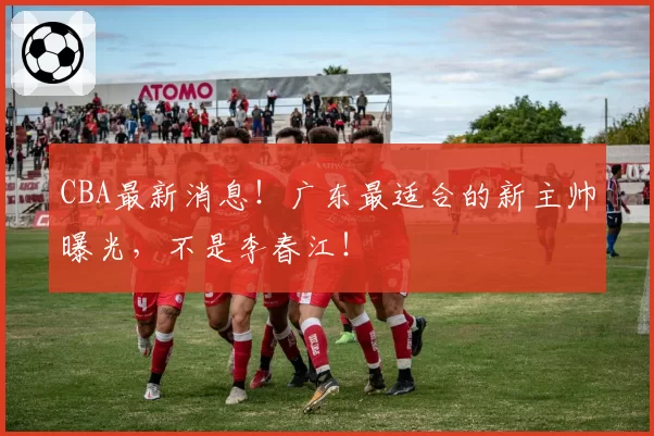 CBA最新消息！广东最适合的新主帅曝光，不是李春江！