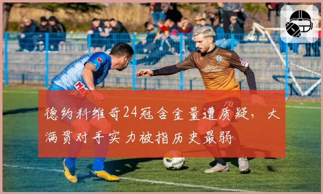 德约科维奇24冠含金量遭质疑，大满贯对手实力被指历史最弱