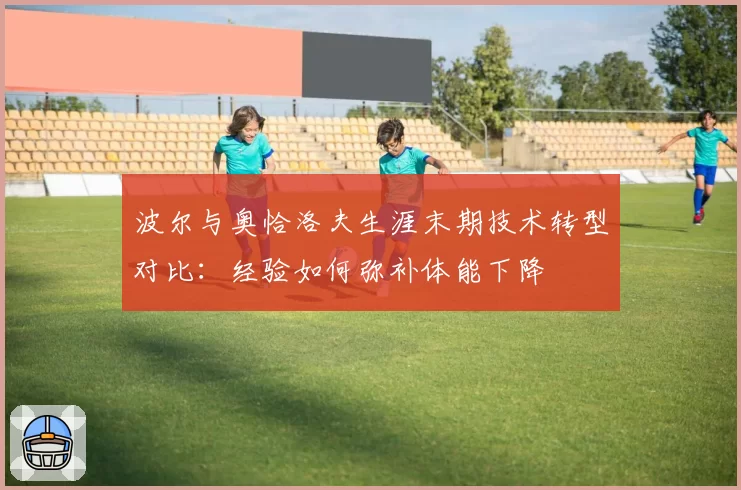 波尔与奥恰洛夫生涯末期技术转型对比:经验如何弥补体能下降