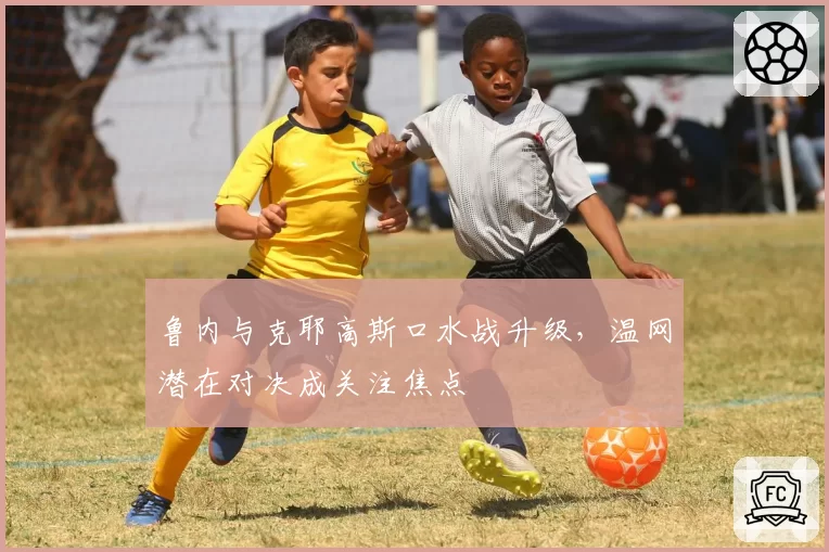 鲁内与克耶高斯口水战升级,温网潜在对决成关注焦点