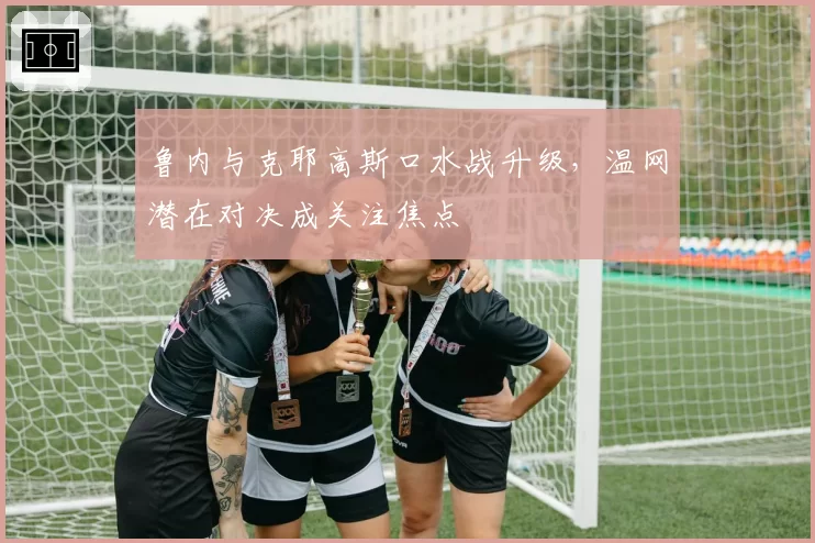 鲁内与克耶高斯口水战升级,温网潜在对决成关注焦点