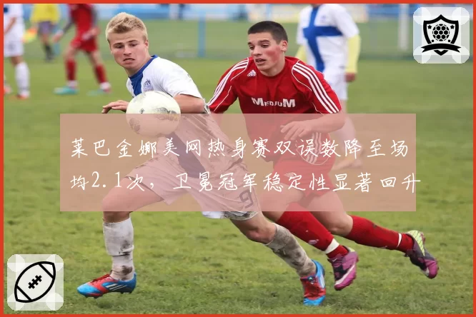 莱巴金娜美网热身赛双误数降至场均2.1次,卫冕冠军稳定性显著回升