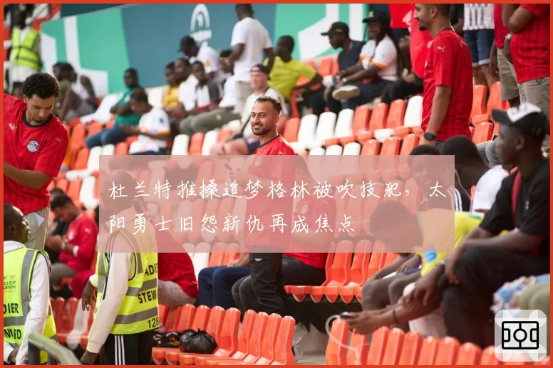 杜兰特推搡追梦格林被吹技犯,太阳勇士旧怨新仇再成焦点