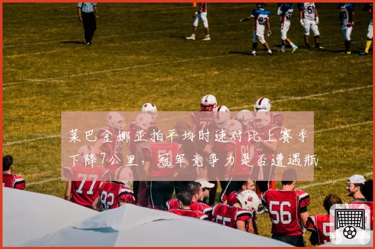 莱巴金娜正拍平均时速对比上赛季下降7公里，冠军竞争力是否遭遇瓶颈？
