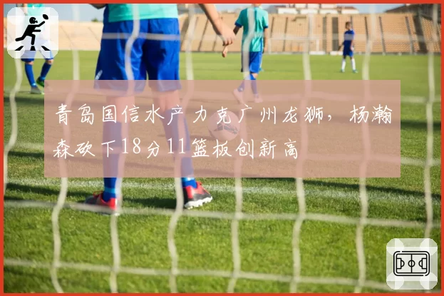 青岛国信水产力克广州龙狮，杨瀚森砍下18分11篮板创新高