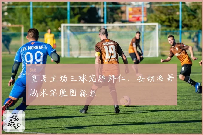 皇马主场三球完胜拜仁,安切洛蒂战术完胜图赫尔