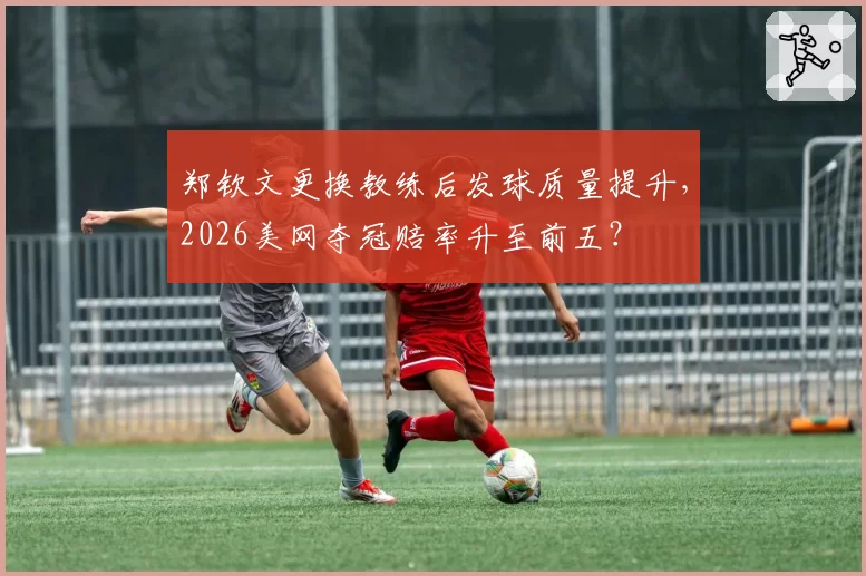 郑钦文更换教练后发球质量提升，2026美网夺冠赔率升至前五？