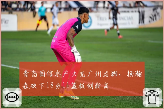 青岛国信水产力克广州龙狮，杨瀚森砍下18分11篮板创新高