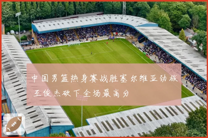 中国男篮热身赛战胜塞尔维亚劲旅 王俊杰砍下全场最高分