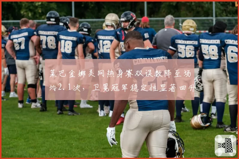 莱巴金娜美网热身赛双误数降至场均2.1次,卫冕冠军稳定性显著回升