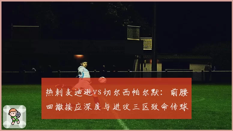 热刺麦迪逊vs切尔西帕尔默：前腰回撤接应深度与进攻三区致命传球对比