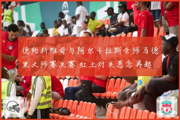 德约科维奇与阿尔卡拉斯会师马德里大师赛决赛 红土对决悬念再起