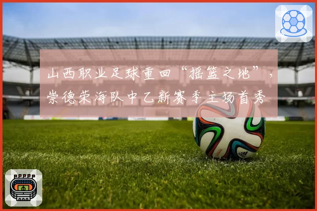 山西职业足球重回“摇篮之地”,崇德荣海队中乙新赛季主场首秀