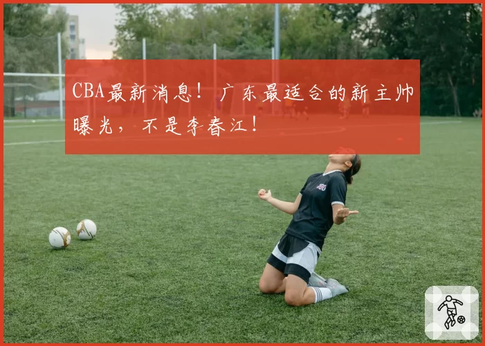 CBA最新消息！广东最适合的新主帅曝光，不是李春江！