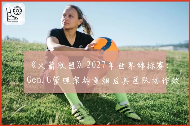 《火箭联盟》2027年世界锦标赛:Gen.G管理架构重组后其团队协作效率提升空间展望