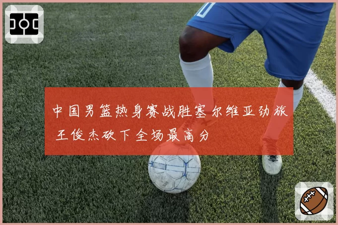 中国男篮热身赛战胜塞尔维亚劲旅 王俊杰砍下全场最高分