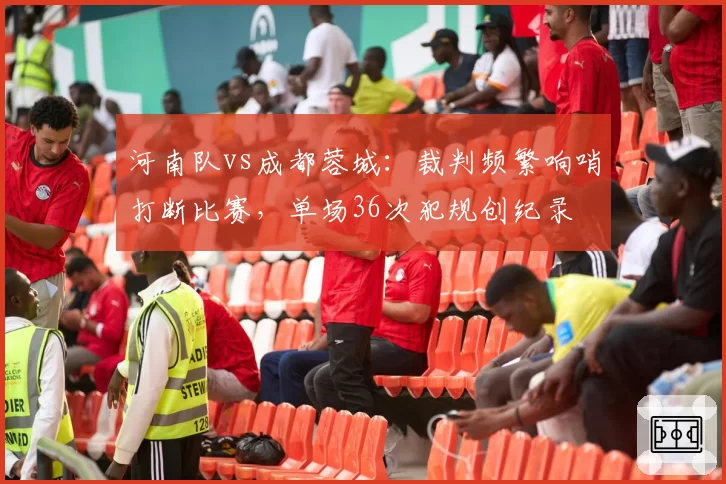 河南队vs成都蓉城：裁判频繁响哨打断比赛，单场36次犯规创纪录