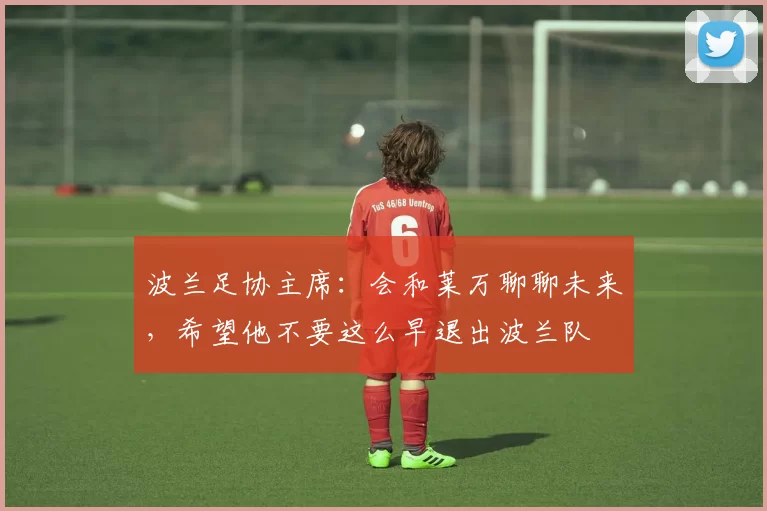 波兰足协主席:会和莱万聊聊未来,希望他不要这么早退出波兰队