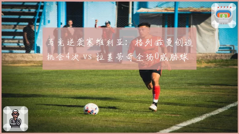 马竞逆袭塞维利亚：格列兹曼创造机会4次 vs 拉基蒂奇全场0威胁球