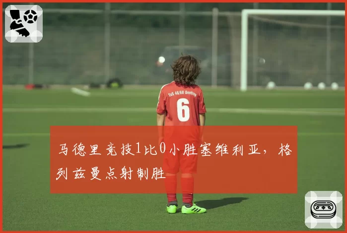 马德里竞技1比0小胜塞维利亚，格列兹曼点射制胜