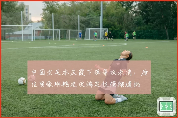 中国女足水庆霞下课争议未消，唐佳丽张琳艳进攻端定位模糊遭批