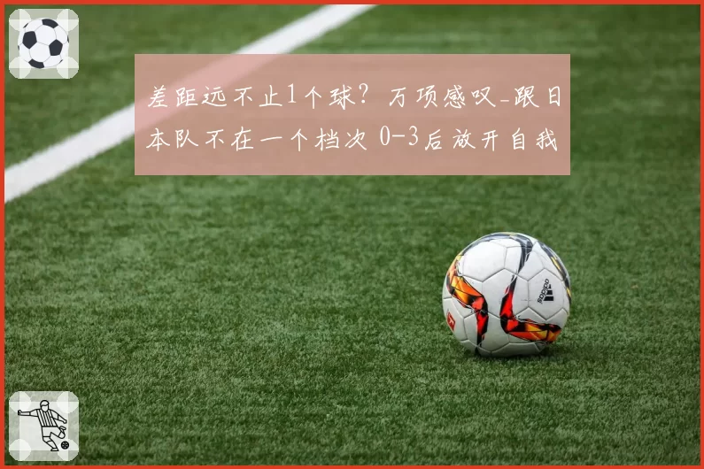 差距远不止1个球？万项感叹_跟日本队不在一个档次 0-3后放开自我