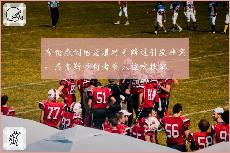 布伦森倒地后遭对手跨过引发冲突，尼克斯步行者多人被吹技犯