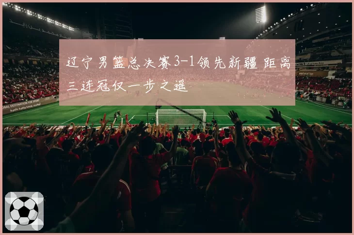辽宁男篮总决赛3-1领先新疆 距离三连冠仅一步之遥