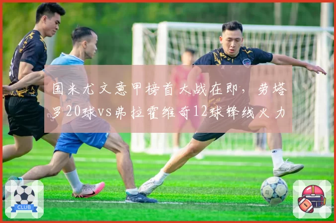 国米尤文意甲榜首大战在即，劳塔罗20球vs弗拉霍维奇12球锋线火力悬殊