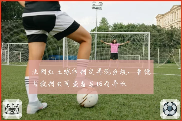 法网红土球印判定再现分歧,鲁德与裁判共同查看后仍存异议