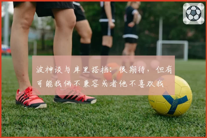 波神谈与库里搭档:很期待,但有可能我俩不兼容或者他不喜欢我