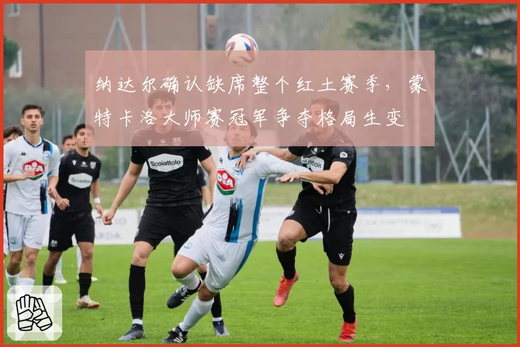 纳达尔确认缺席整个红土赛季，蒙特卡洛大师赛冠军争夺格局生变