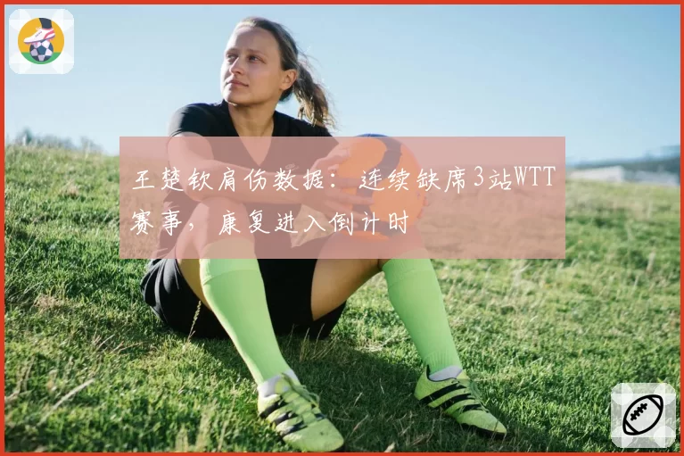 王楚钦肩伤数据：连续缺席3站WTT赛事，康复进入倒计时