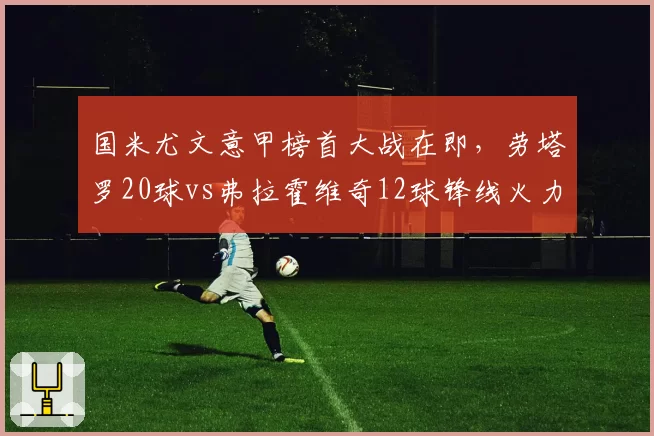 国米尤文意甲榜首大战在即，劳塔罗20球vs弗拉霍维奇12球锋线火力悬殊