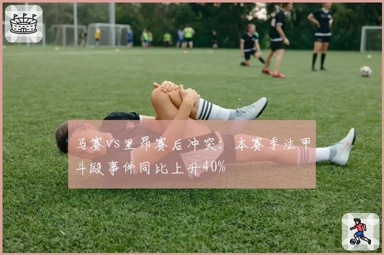 马赛vs里昂赛后冲突:本赛季法甲斗殴事件同比上升40%
