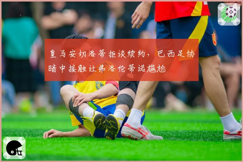 皇马安切洛蒂拒谈续约,巴西足协暗中接触让弗洛伦蒂诺尴尬