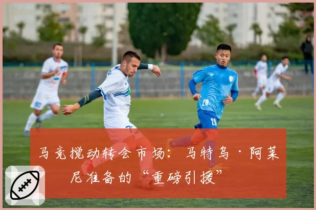 马竞搅动转会市场：马特乌·阿莱曼尼准备的“重磅引援”