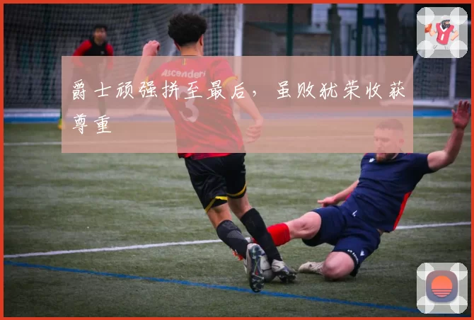 爵士顽强拼至最后，虽败犹荣收获尊重