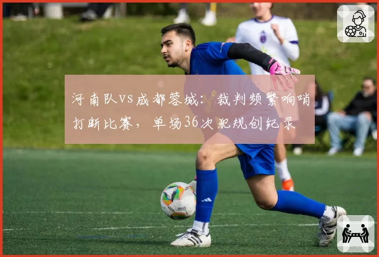 河南队vs成都蓉城：裁判频繁响哨打断比赛，单场36次犯规创纪录