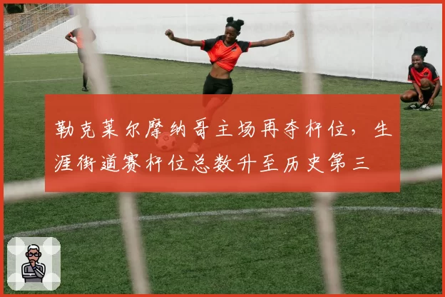 勒克莱尔摩纳哥主场再夺杆位,生涯街道赛杆位总数升至历史第三