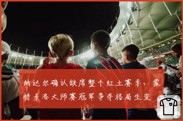 纳达尔确认缺席整个红土赛季，蒙特卡洛大师赛冠军争夺格局生变