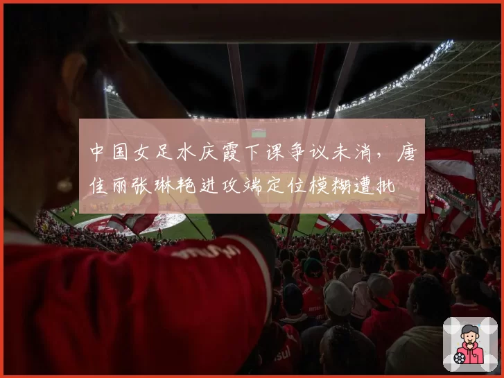 中国女足水庆霞下课争议未消，唐佳丽张琳艳进攻端定位模糊遭批