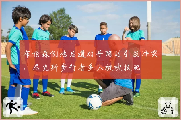 布伦森倒地后遭对手跨过引发冲突，尼克斯步行者多人被吹技犯
