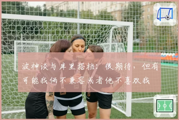 波神谈与库里搭档:很期待,但有可能我俩不兼容或者他不喜欢我