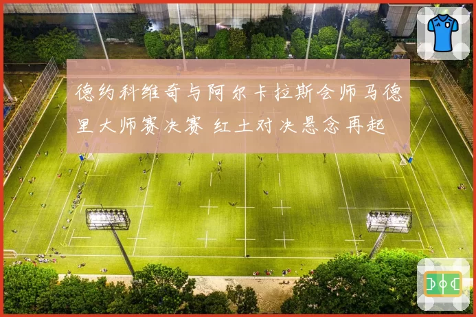 德约科维奇与阿尔卡拉斯会师马德里大师赛决赛 红土对决悬念再起