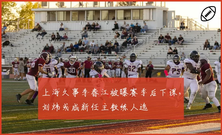 上海久事李春江被曝赛季后下课，刘炜或成新任主教练人选