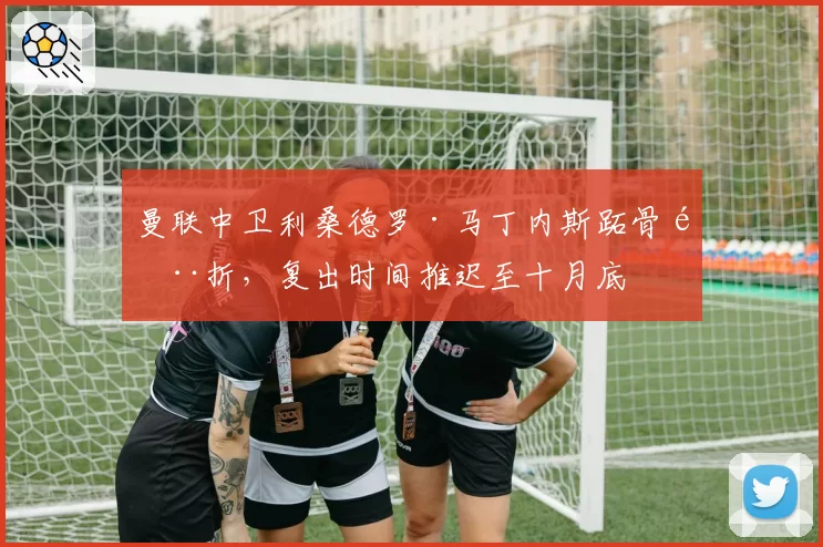 曼联中卫利桑德罗·马丁内斯跖骨骨折，复出时间推迟至十月底